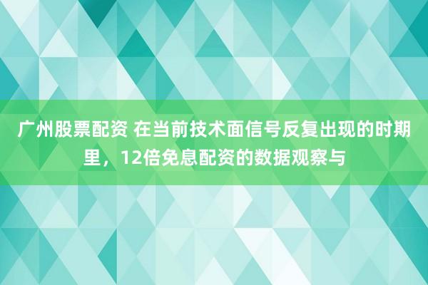 广州股票配资 在当前技术面信号反复出现的时期里，12倍免息配资的数据观察与