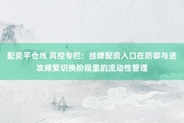 配资平仓线 风控专栏：挂牌配资入口在防御与进攻频繁切换阶段里的流动性管理