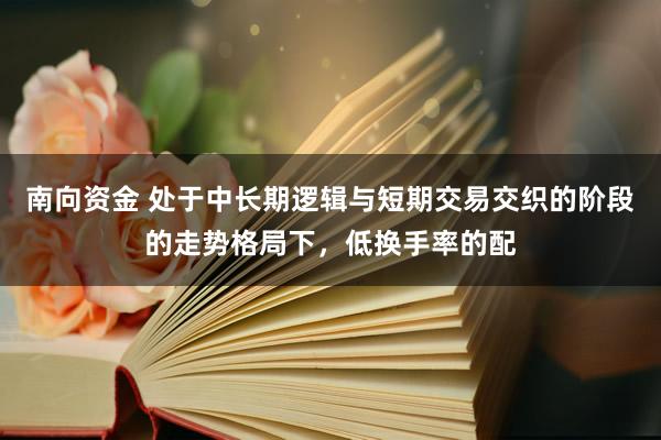 南向资金 处于中长期逻辑与短期交易交织的阶段的走势格局下,低换手率的配