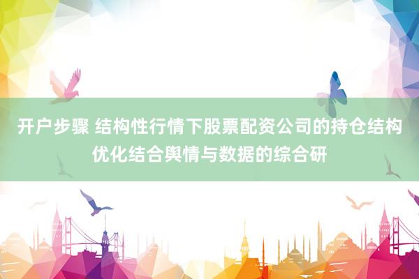 开户步骤 结构性行情下股票配资公司的持仓结构优化结合舆情与数据的综合研