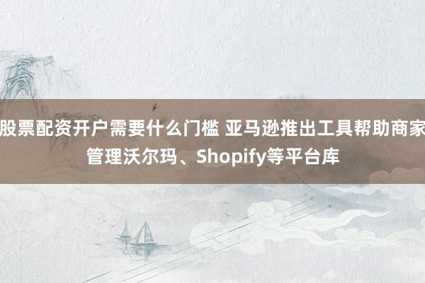 股票配资开户需要什么门槛 亚马逊推出工具帮助商家管理沃尔玛、Shopify等平台库