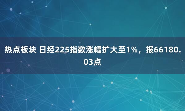 热点板块 日经225指数涨幅扩大至1%，报66180.03点