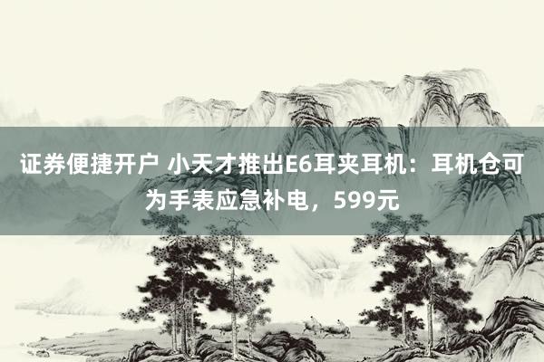证券便捷开户 小天才推出E6耳夹耳机：耳机仓可为手表应急补电，599元
