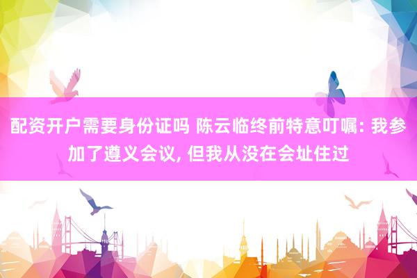 配资开户需要身份证吗 陈云临终前特意叮嘱: 我参加了遵义会议, 但我从没在会址住过