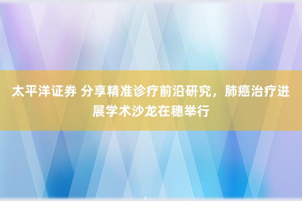太平洋证券 分享精准诊疗前沿研究，肺癌治疗进展学术沙龙在穗举行