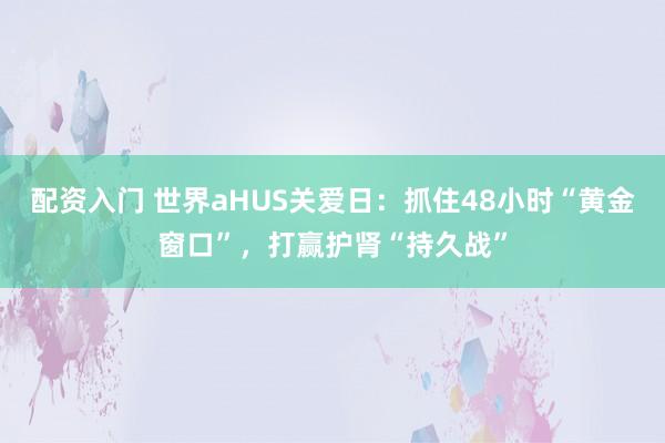 配资入门 世界aHUS关爱日:抓住48小时“黄金窗口”,打赢护肾“持久战”