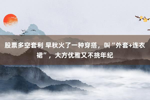 股票多空套利 早秋火了一种穿搭，叫“外套+连衣裙”，大方优雅又不挑年纪