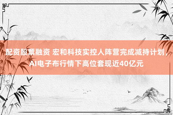 配资股票融资 宏和科技实控人阵营完成减持计划，AI电子布行情下高位套现近40亿元