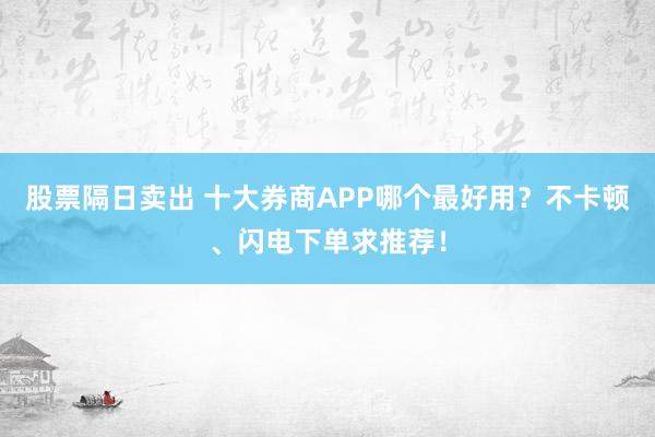 股票隔日卖出 十大券商APP哪个最好用？不卡顿、闪电下单求推荐！
