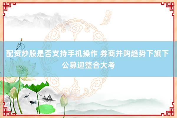 配资炒股是否支持手机操作 券商并购趋势下旗下 公募迎整合大考