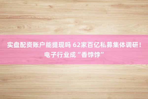 实盘配资账户能提现吗 62家百亿私募集体调研!电子行业成“香饽饽”
