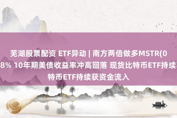 芜湖股票配资 ETF异动 | 南方两倍做多MSTR(07799)涨超8% 10年期美债收益率冲高回落 现货比特币ETF持续获资金流入