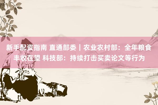 新手配资指南 直通部委｜农业农村部：全年粮食丰收在望 科技部：持续打击买卖论文等行为