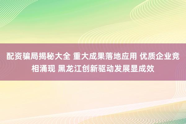 配资骗局揭秘大全 重大成果落地应用 优质企业竞相涌现 黑龙江创新驱动发展显成效