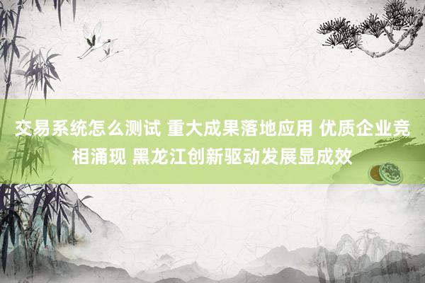 交易系统怎么测试 重大成果落地应用 优质企业竞相涌现 黑龙江创新驱动发展显成效