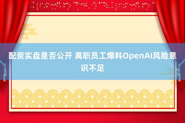 配资实盘是否公开 离职员工爆料OpenAI风险意识不足