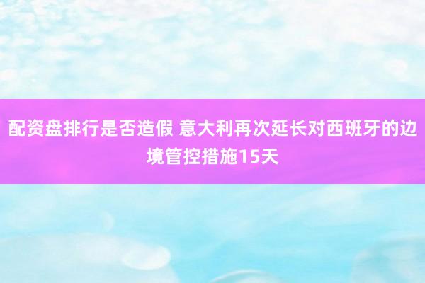 配资盘排行是否造假 意大利再次延长对西班牙的边境管控措施15天