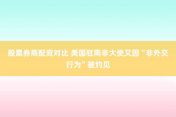 股票券商配资对比 美国驻南非大使又因“非外交行为”被约见