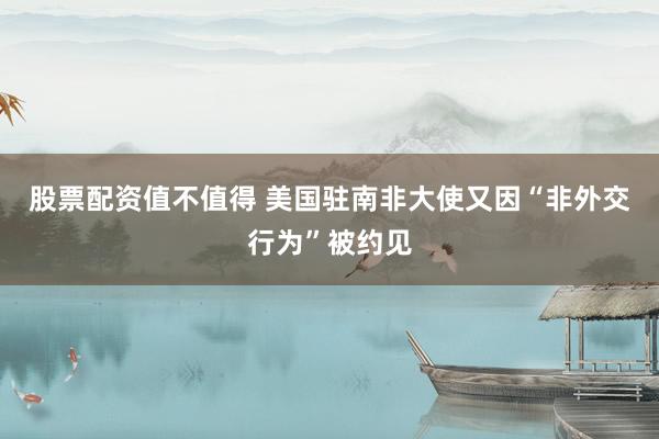 股票配资值不值得 美国驻南非大使又因“非外交行为”被约见