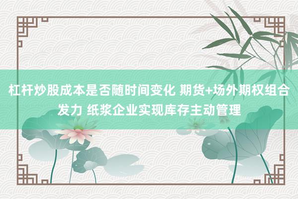 杠杆炒股成本是否随时间变化 期货+场外期权组合发力 纸浆企业实现库存主动管理