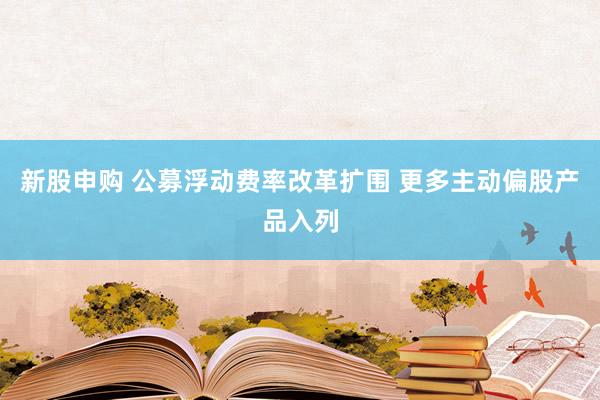 新股申购 公募浮动费率改革扩围 更多主动偏股产品入列