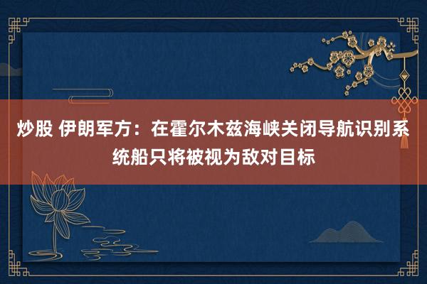 炒股 伊朗军方：在霍尔木兹海峡关闭导航识别系统船只将被视为敌对目标