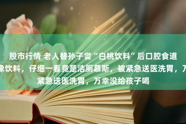 股市行情 老人替孙子尝“白桃饮料”后口腔食道灼烧：包装很像饮料，仔细一看竟是洁厕慕斯，被紧急送医洗胃，万幸没给孩子喝