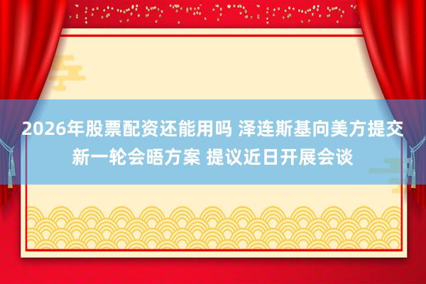 2026年股票配资还能用吗 泽连斯基向美方提交新一轮会晤方案 提议近日开展会谈