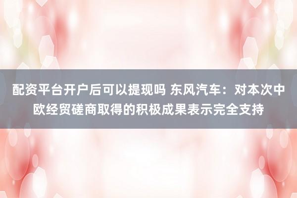 配资平台开户后可以提现吗 东风汽车：对本次中欧经贸磋商取得的积极成果表示完全支持