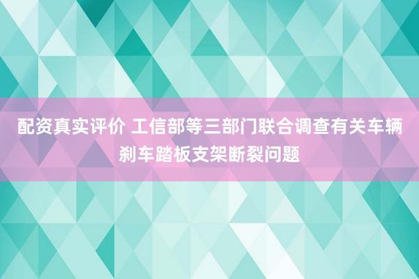 配资真实评价 工信部等三部门联合调查有关车辆刹车踏板支架断裂问题