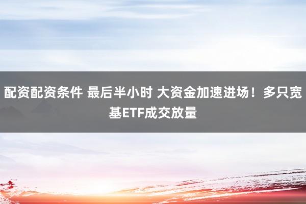 配资配资条件 最后半小时 大资金加速进场！多只宽基ETF成交放量