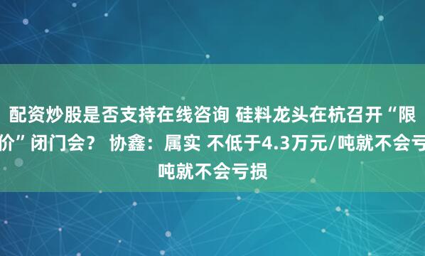 配资炒股是否支持在线咨询 硅料龙头在杭召开“限底价”闭门会？ 协鑫：属实 不低于4.3万元/吨就不会亏损