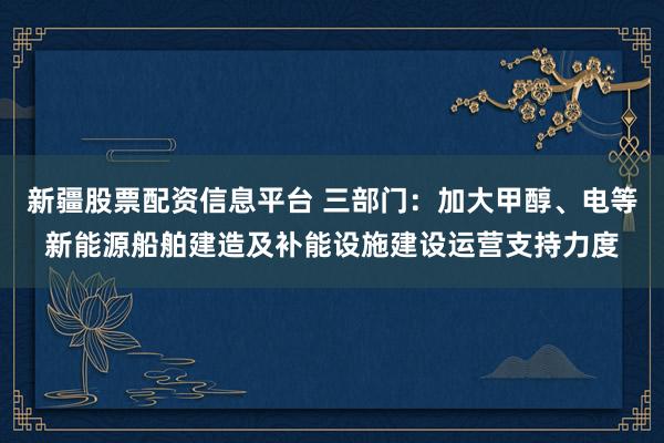 新疆股票配资信息平台 三部门:加大甲醇、电等新能源船舶建造及补能设施建设运营支持力度