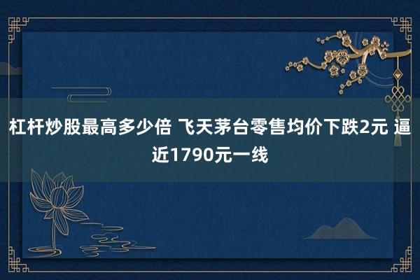 杠杆炒股最高多少倍 飞天茅台零售均价下跌2元 逼近1790元一线