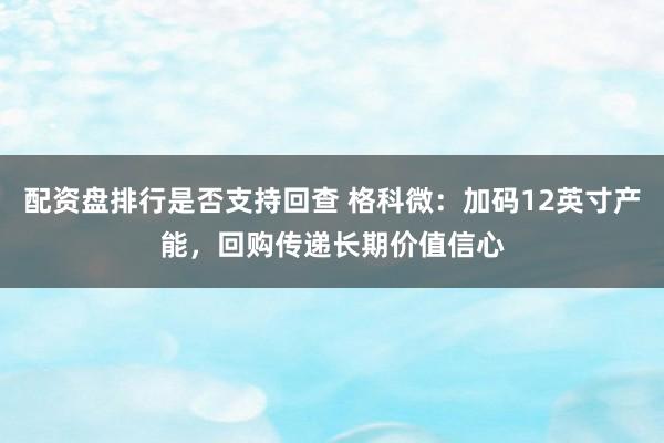 配资盘排行是否支持回查 格科微：加码12英寸产能，回购传递长期价值信心