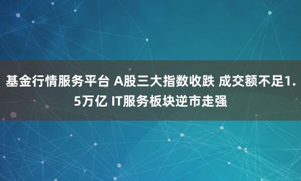 基金行情服务平台 A股三大指数收跌 成交额不足1.5万亿 IT服务板块逆市走强