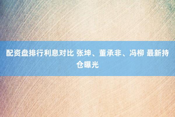 配资盘排行利息对比 张坤、董承非、冯柳 最新持仓曝光