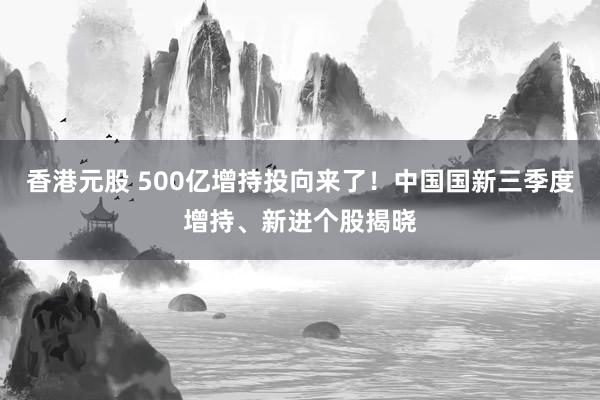 香港元股 500亿增持投向来了!中国国新三季度增持、新进个股揭晓