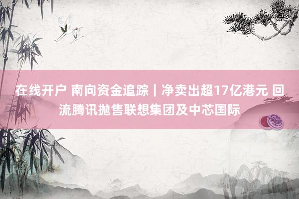 在线开户 南向资金追踪｜净卖出超17亿港元 回流腾讯抛售联想集团及中芯国际