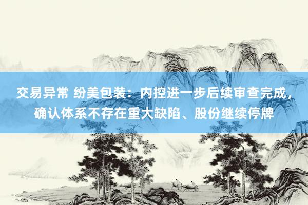 交易异常 纷美包装：内控进一步后续审查完成，确认体系不存在重大缺陷、股份继续停牌
