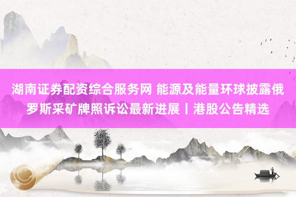 湖南证券配资综合服务网 能源及能量环球披露俄罗斯采矿牌照诉讼最新进展丨港股公告精选