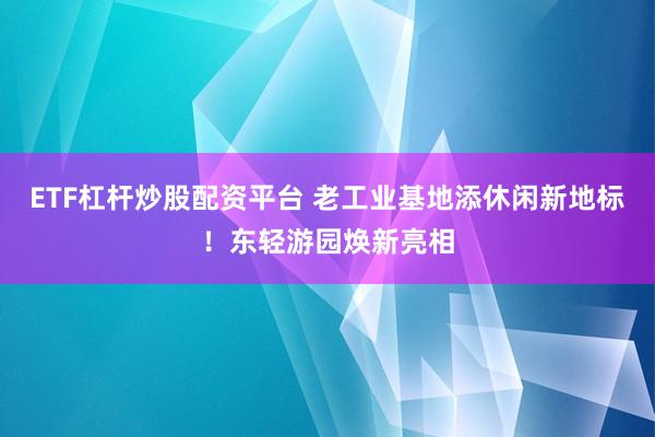 ETF杠杆炒股配资平台 老工业基地添休闲新地标！东轻游园焕新亮相
