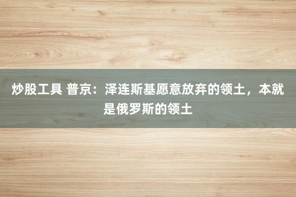 炒股工具 普京：泽连斯基愿意放弃的领土，本就是俄罗斯的领土