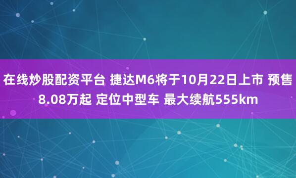 在线炒股配资平台 捷达M6将于10月22日上市 预售8.08万起 定位中型车 最大续航555km