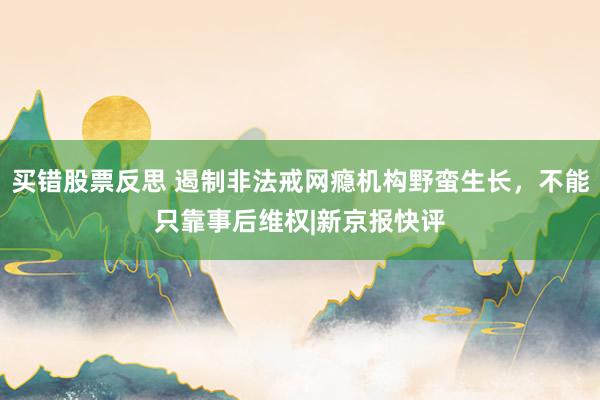 买错股票反思 遏制非法戒网瘾机构野蛮生长，不能只靠事后维权|新京报快评