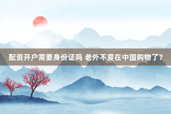 配资开户需要身份证吗 老外不爱在中国购物了？