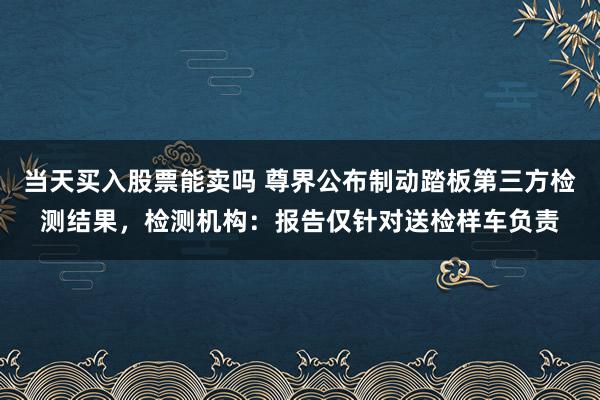 当天买入股票能卖吗 尊界公布制动踏板第三方检测结果，检测机构：报告仅针对送检样车负责