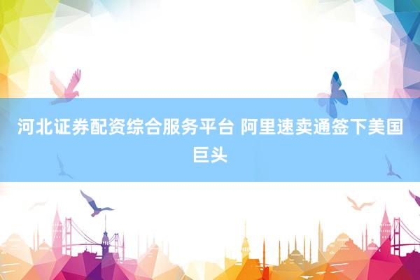 河北证券配资综合服务平台 阿里速卖通签下美国巨头