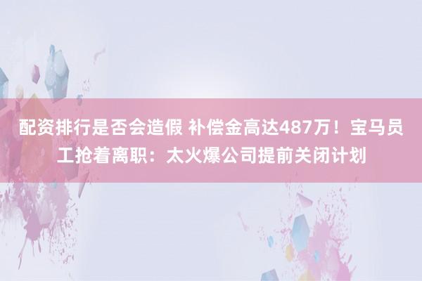 配资排行是否会造假 补偿金高达487万！宝马员工抢着离职：太火爆公司提前关闭计划