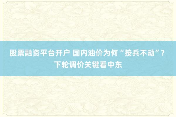 股票融资平台开户 国内油价为何“按兵不动”? 下轮调价关键看中东